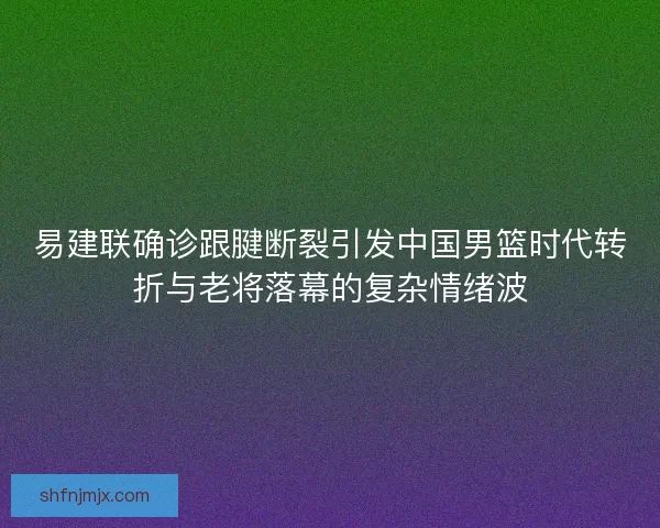 易建联确诊跟腱断裂引发中国男篮时代转折与老将落幕的复杂情绪波